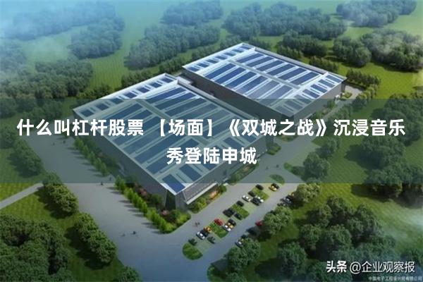 什么叫杠杆股票 【场面】《双城之战》沉浸音乐秀登陆申城
