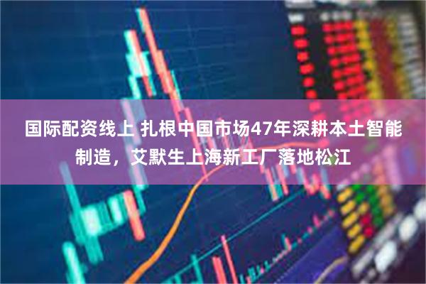 国际配资线上 扎根中国市场47年深耕本土智能制造，艾默生上海新工厂落地松江