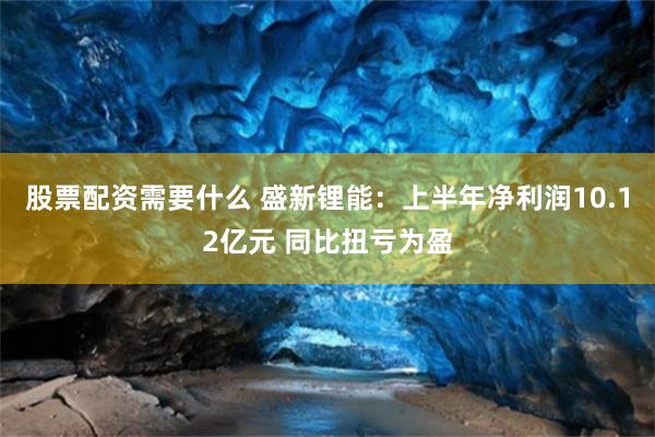 股票配资需要什么 盛新锂能：上半年净利润10.12亿元 同比扭亏为盈