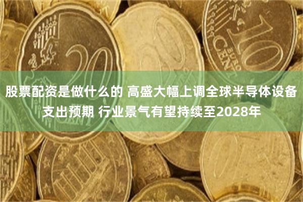 股票配资是做什么的 高盛大幅上调全球半导体设备支出预期 行业景气有望持续至2028年