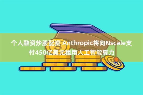 个人融资炒股配资 Anthropic将向Nscale支付450亿美元租用人工智能算力
