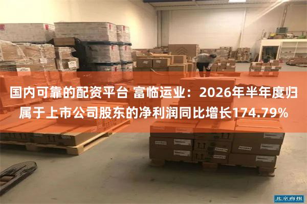 国内可靠的配资平台 富临运业：2026年半年度归属于上市公司股东的净利润同比增长174.79%