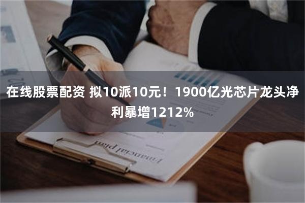 在线股票配资 拟10派10元！1900亿光芯片龙头净利暴增1212%