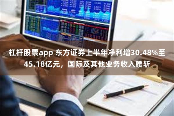 杠杆股票app 东方证券上半年净利增30.48%至45.18亿元，国际及其他业务收入腰斩