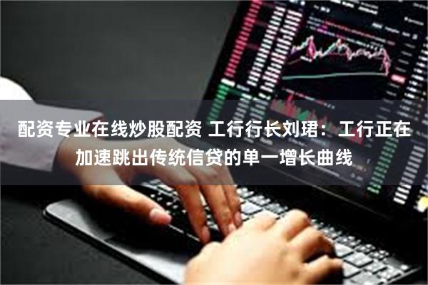 配资专业在线炒股配资 工行行长刘珺：工行正在加速跳出传统信贷的单一增长曲线
