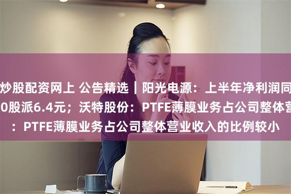炒股配资网上 公告精选︱阳光电源：上半年净利润同比下降32.01% 拟10股派6.4元；沃特股份：PTFE薄膜业务占公司整体营业收入的比例较小