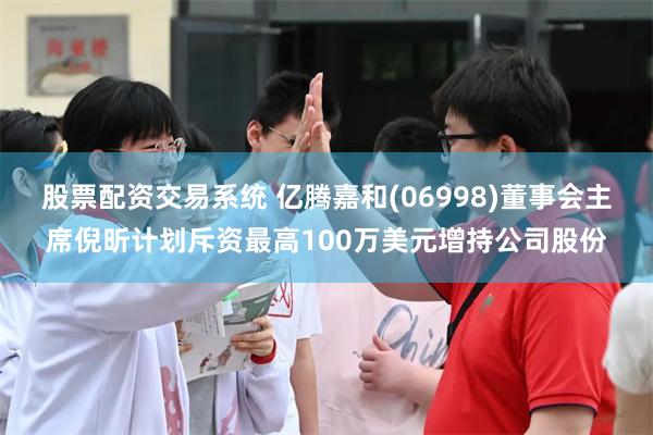 股票配资交易系统 亿腾嘉和(06998)董事会主席倪昕计划斥资最高100万美元增持公司股份