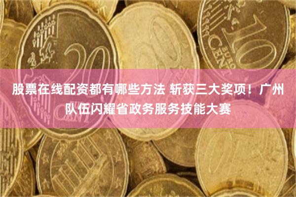 股票在线配资都有哪些方法 斩获三大奖项！广州队伍闪耀省政务服务技能大赛