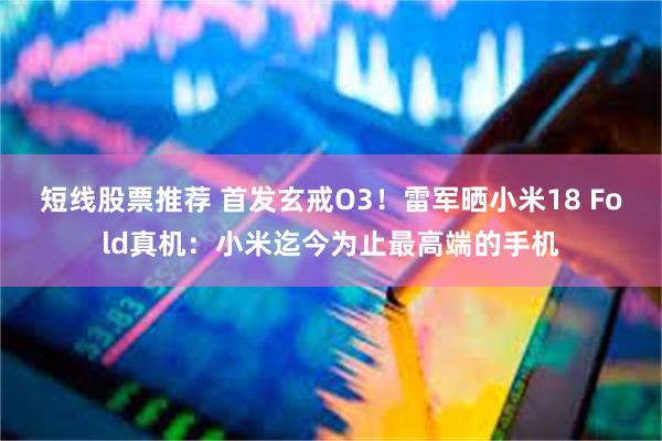 短线股票推荐 首发玄戒O3！雷军晒小米18 Fold真机：小米迄今为止最高端的手机