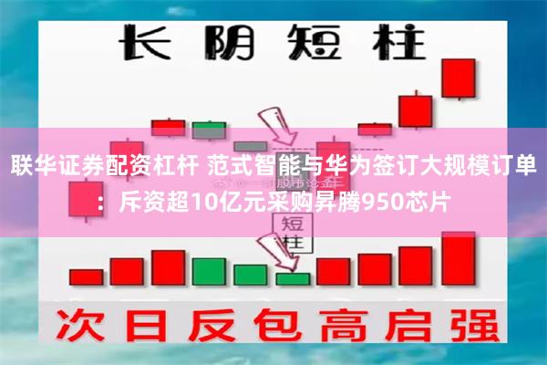 联华证券配资杠杆 范式智能与华为签订大规模订单：斥资超10亿元采购昇腾950芯片