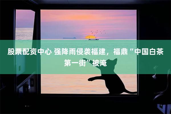 股票配资中心 强降雨侵袭福建,福鼎“中国白茶第一街”被淹
