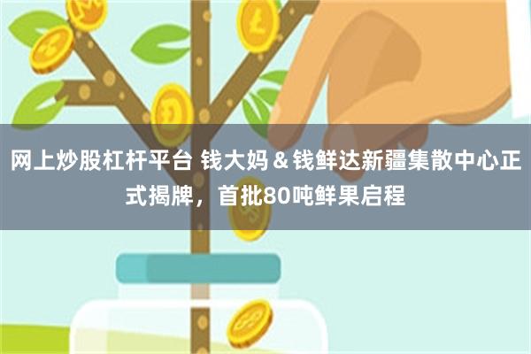 网上炒股杠杆平台 钱大妈＆钱鲜达新疆集散中心正式揭牌，首批80吨鲜果启程