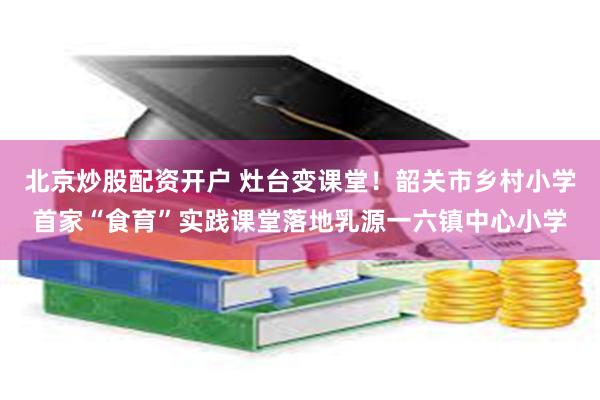 北京炒股配资开户 灶台变课堂!韶关市乡村小学首家“食育”实践课堂落地乳源一六镇中心小学