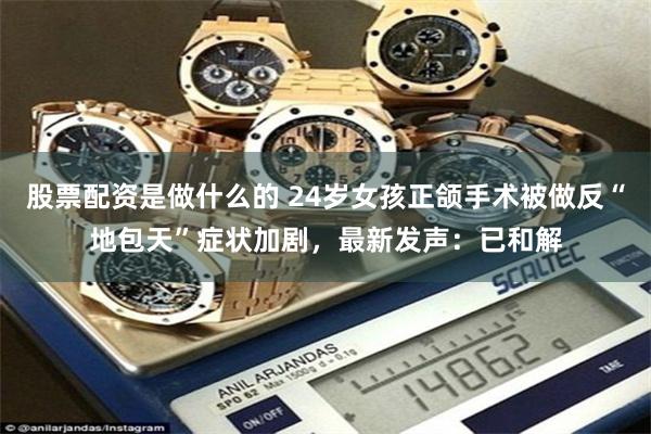 股票配资是做什么的 24岁女孩正颌手术被做反“地包天”症状加剧，最新发声：已和解
