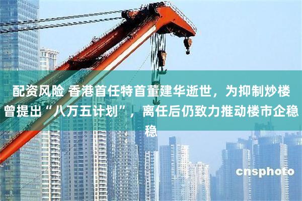 配资风险 香港首任特首董建华逝世，为抑制炒楼曾提出“八万五计划”，离任后仍致力推动楼市企稳