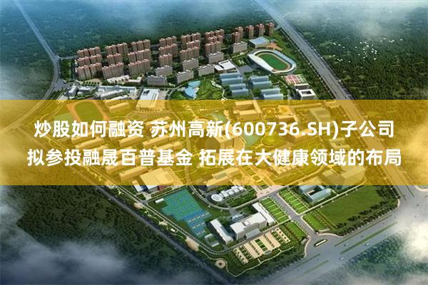 炒股如何融资 苏州高新(600736.SH)子公司拟参投融晟百普基金 拓展在大健康领域的布局