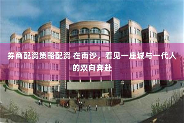 券商配资策略配资 在南沙,看见一座城与一代人的双向奔赴