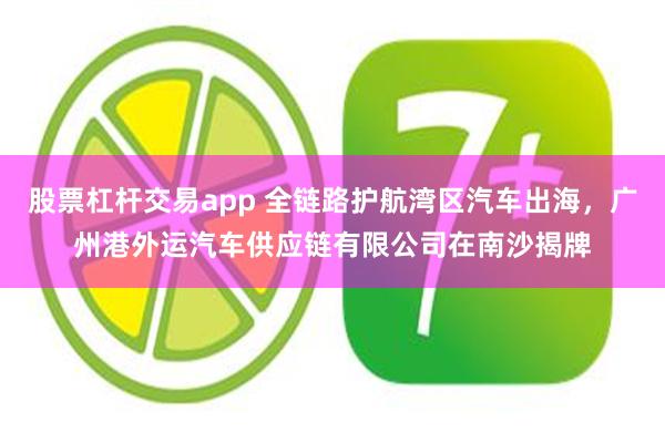 股票杠杆交易app 全链路护航湾区汽车出海，广州港外运汽车供应链有限公司在南沙揭牌