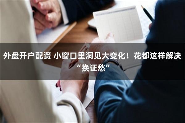 外盘开户配资 小窗口里洞见大变化！花都这样解决“换证愁”