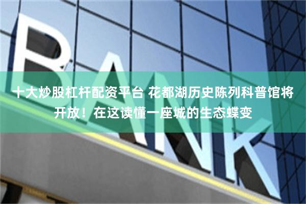 十大炒股杠杆配资平台 花都湖历史陈列科普馆将开放！在这读懂一座城的生态蝶变