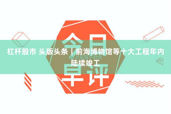 杠杆股市 头版头条｜前海博物馆等十大工程年内陆续竣工