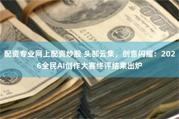 配资专业网上配资炒股 头部云集，创意闪耀：2026全民AI创作大赛终评结果出炉