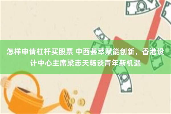 怎样申请杠杆买股票 中西荟萃赋能创新，香港设计中心主席梁志天畅谈青年新机遇