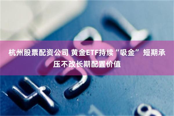 杭州股票配资公司 黄金ETF持续“吸金” 短期承压不改长期配置价值
