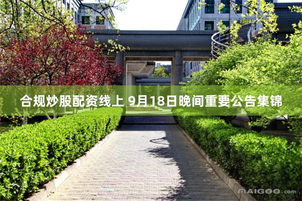 合规炒股配资线上 9月18日晚间重要公告集锦