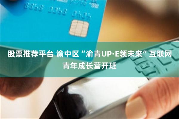股票推荐平台 渝中区“渝青UP·E领未来”互联网青年成长营开班