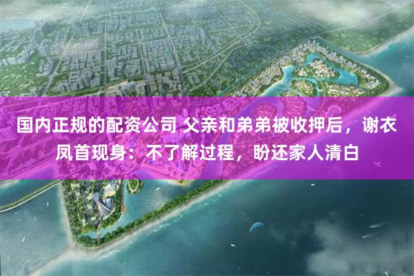 国内正规的配资公司 父亲和弟弟被收押后,谢衣凤首现身:不了解过程,盼还家人清白