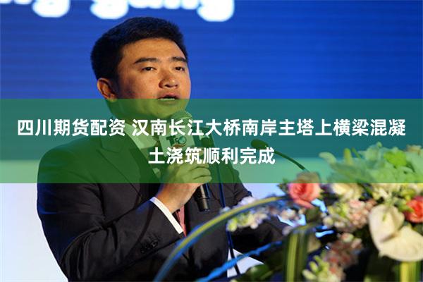 四川期货配资 汉南长江大桥南岸主塔上横梁混凝土浇筑顺利完成