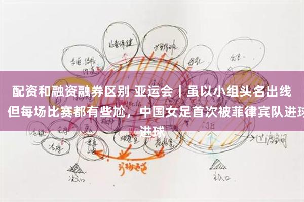 配资和融资融券区别 亚运会｜虽以小组头名出线，但每场比赛都有些尬，中国女足首次被菲律宾队进球