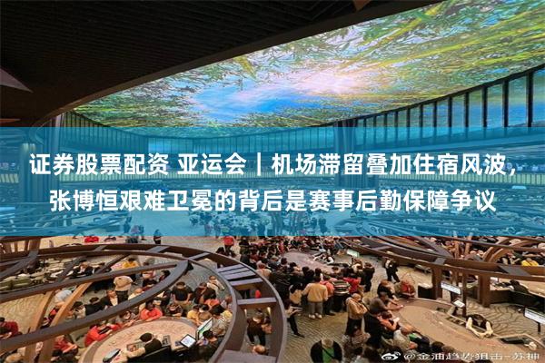 证券股票配资 亚运会｜机场滞留叠加住宿风波，张博恒艰难卫冕的背后是赛事后勤保障争议