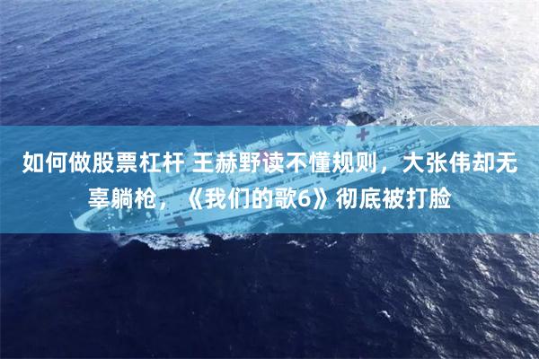 如何做股票杠杆 王赫野读不懂规则，大张伟却无辜躺枪，《我们的歌6》彻底被打脸