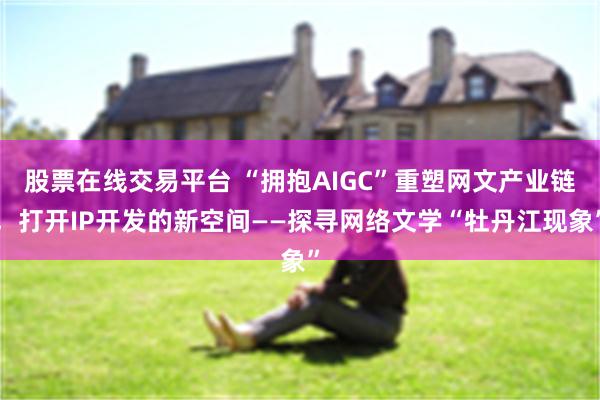 股票在线交易平台 “拥抱AIGC”重塑网文产业链，打开IP开发的新空间——探寻网络文学“牡丹江现象”