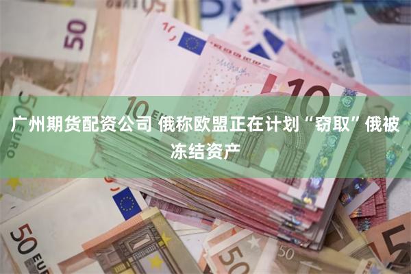 广州期货配资公司 俄称欧盟正在计划“窃取”俄被冻结资产