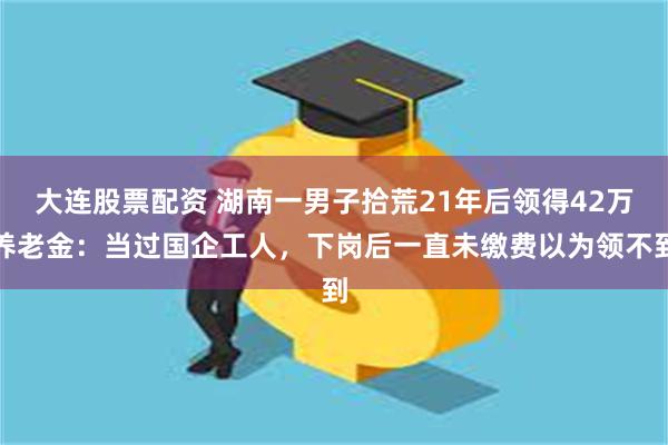 大连股票配资 湖南一男子拾荒21年后领得42万养老金：当过国企工人，下岗后一直未缴费以为领不到