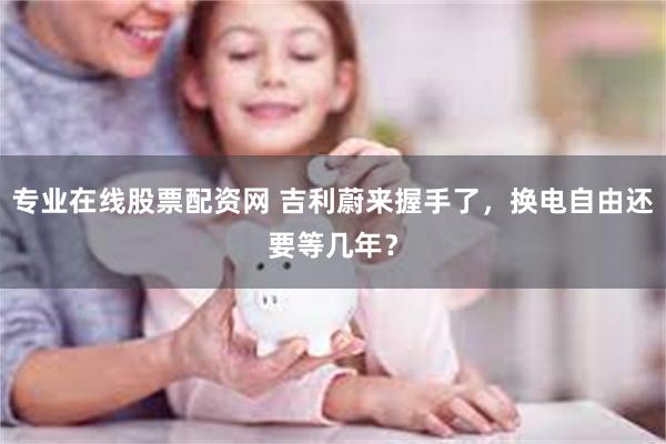 专业在线股票配资网 吉利蔚来握手了，换电自由还要等几年？