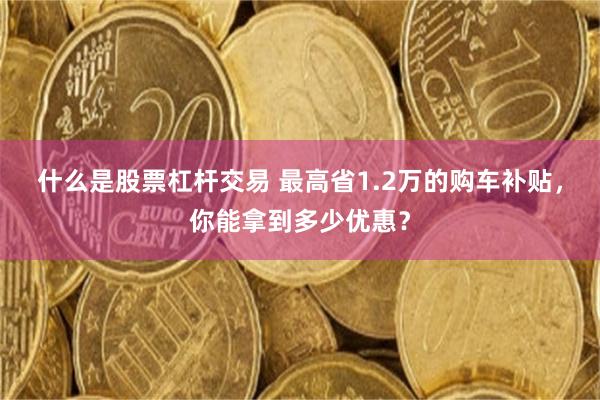 什么是股票杠杆交易 最高省1.2万的购车补贴，你能拿到多少优惠？