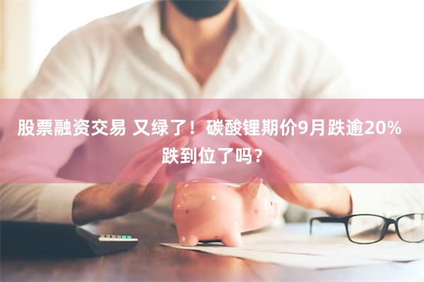 股票融资交易 又绿了！碳酸锂期价9月跌逾20% 跌到位了吗？