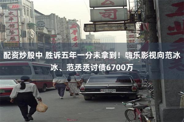 配资炒股中 胜诉五年一分未拿到！嗨乐影视向范冰冰、范丞丞讨债6700万