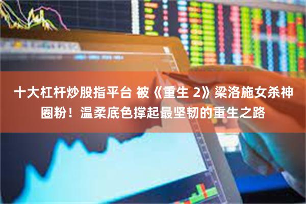 十大杠杆炒股指平台 被《重生 2》梁洛施女杀神圈粉！温柔底色撑起最坚韧的重生之路