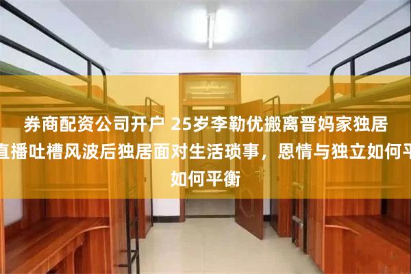 券商配资公司开户 25岁李勒优搬离晋妈家独居，直播吐槽风波后独居面对生活琐事，恩情与独立如何平衡