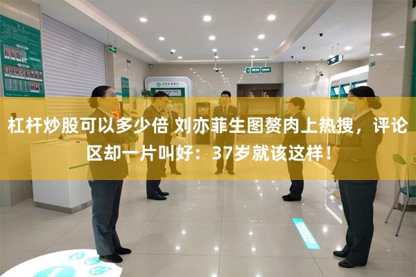 杠杆炒股可以多少倍 刘亦菲生图赘肉上热搜，评论区却一片叫好：37岁就该这样！