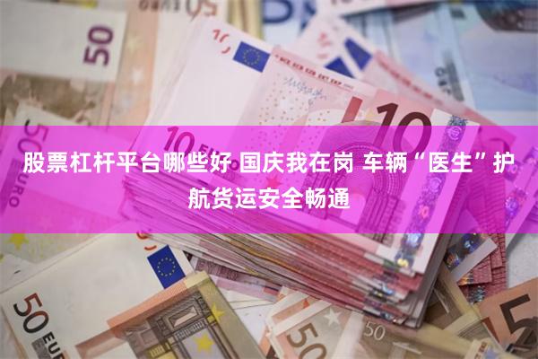 股票杠杆平台哪些好 国庆我在岗 车辆“医生”护航货运安全畅通