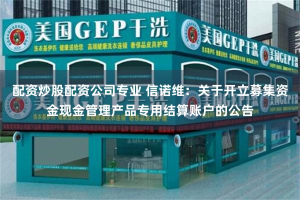 配资炒股配资公司专业 信诺维：关于开立募集资金现金管理产品专用结算账户的公告