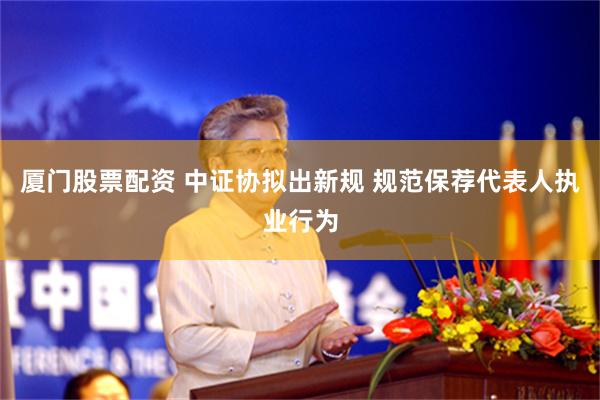 厦门股票配资 中证协拟出新规 规范保荐代表人执业行为