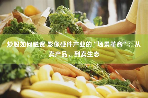 炒股如何融资 影像硬件产业的“场景革命”：从卖产品，到卖生态