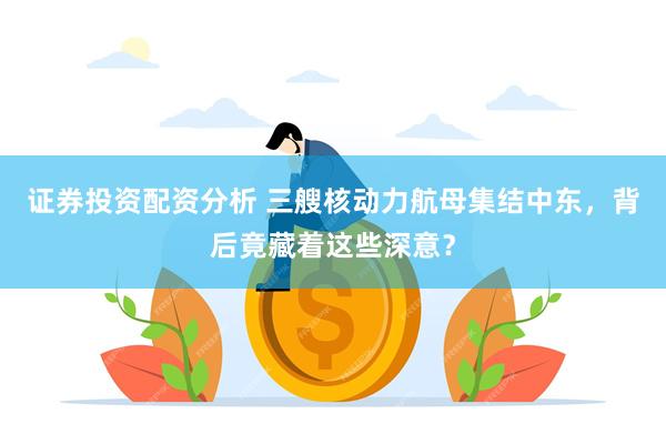 证券投资配资分析 三艘核动力航母集结中东，背后竟藏着这些深意？